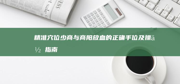 精准穴位：少商与商阳放血的正确手位及操作指南